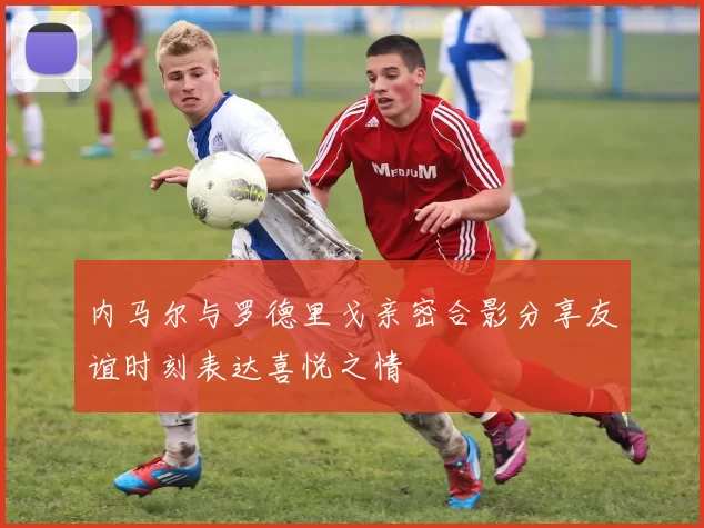 内马尔与罗德里戈亲密合影分享友谊时刻表达喜悦之情