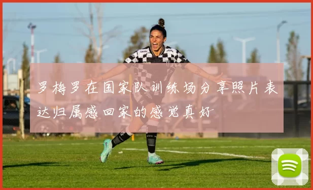 罗梅罗在国家队训练场分享照片表达归属感回家的感觉真好