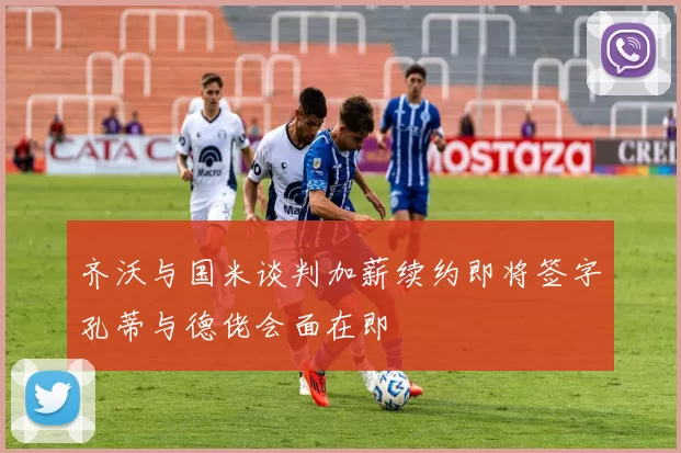 齐沃与国米谈判加薪续约即将签字孔蒂与德佬会面在即