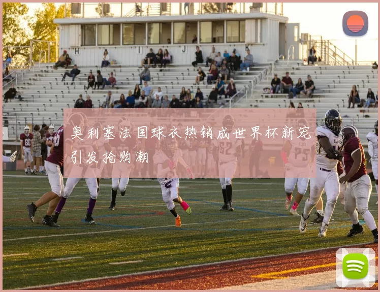 奥利塞法国球衣热销成世界杯新宠引发抢购潮