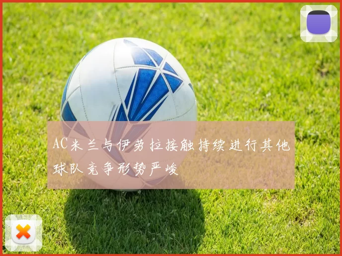 AC米兰与伊劳拉接触持续进行其他球队竞争形势严峻