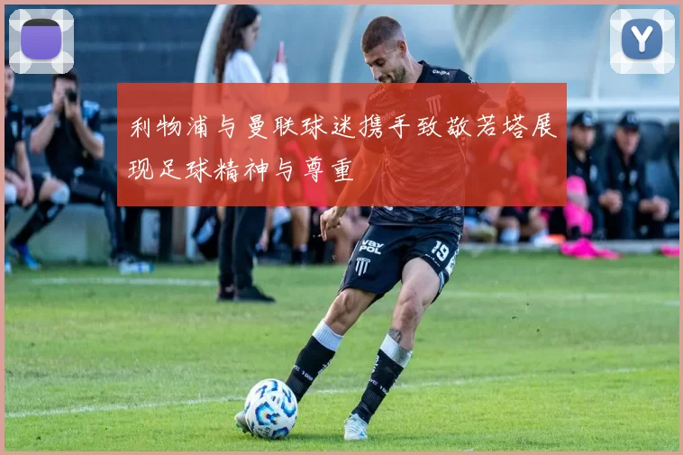 利物浦与曼联球迷携手致敬若塔展现足球精神与尊重