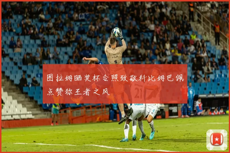图拉姆晒奖杯合照致敬科比姆巴佩点赞称王者之风