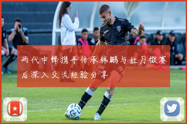 两代中锋携手传承韩鹏与杜月徵赛后深入交流经验分享