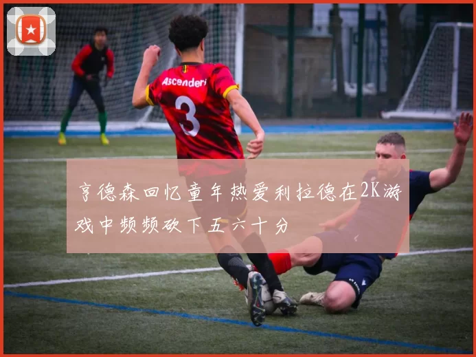 亨德森回忆童年热爱利拉德在2K游戏中频频砍下五六十分