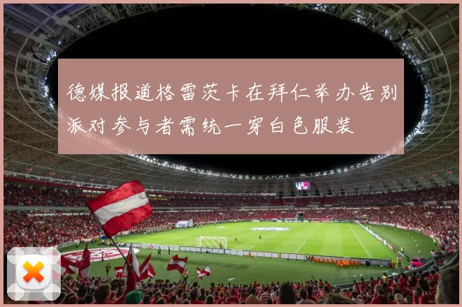 德媒报道格雷茨卡在拜仁举办告别派对参与者需统一穿白色服装
