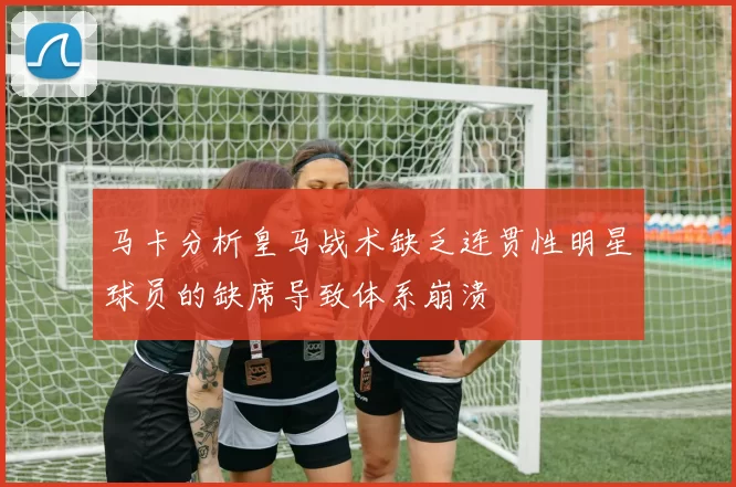 马卡分析皇马战术缺乏连贯性明星球员的缺席导致体系崩溃