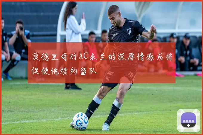 莫德里奇对AC米兰的深厚情感或将促使他续约留队