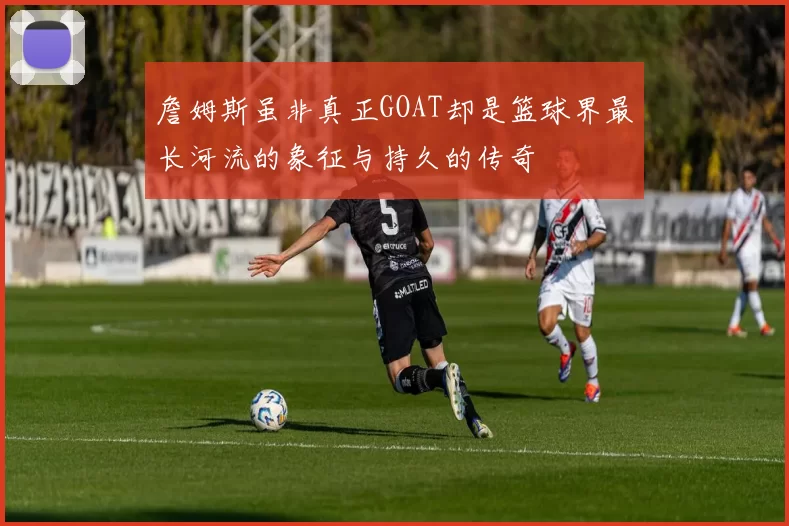 詹姆斯虽非真正GOAT却是篮球界最长河流的象征与持久的传奇